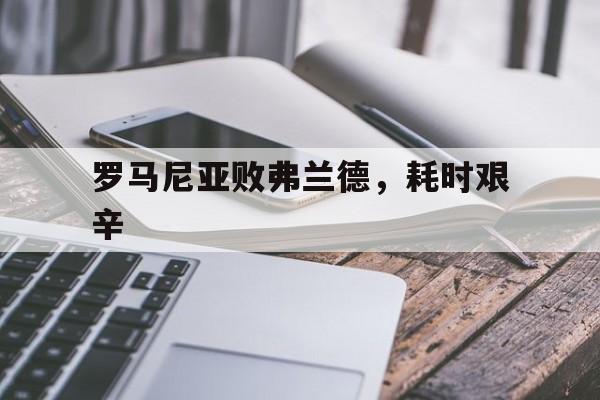 罗马尼亚败弗兰德，耗时艰辛的简单介绍